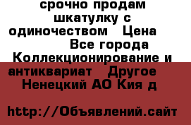 срочно продам шкатулку с одиночеством › Цена ­ 10 000 - Все города Коллекционирование и антиквариат » Другое   . Ненецкий АО,Кия д.